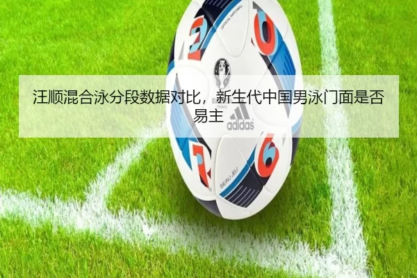 汪顺混合泳分段数据对比，新生代中国男泳门面是否易主